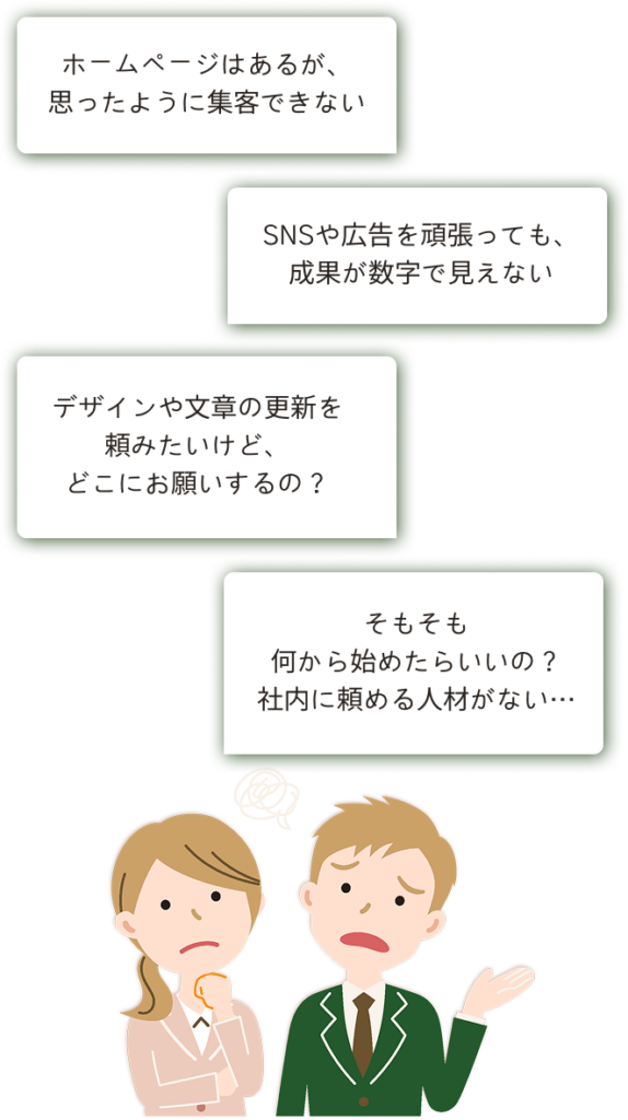 ホームページはあるが、 思ったように集客できない デザインや文章の更新を 頼みたいけど、 どこにお願いするの？ SNSや広告を頑張っても、 成果が数字で見えない そもそも 何から始めたらいいの？ 社内に頼める人材がない…